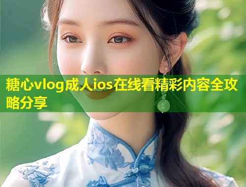 糖心vlog成人ios在线看精彩内容全攻略分享