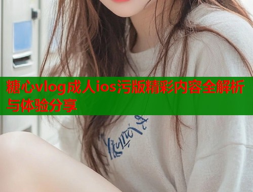 糖心vlog成人ios污版精彩内容全解析与体验分享