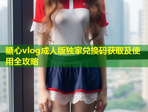 糖心vlog成人版独家兑换码获取及使用全攻略