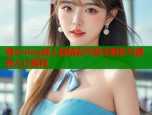 糖心vlog成人版精彩内容全解析与最新入口推荐