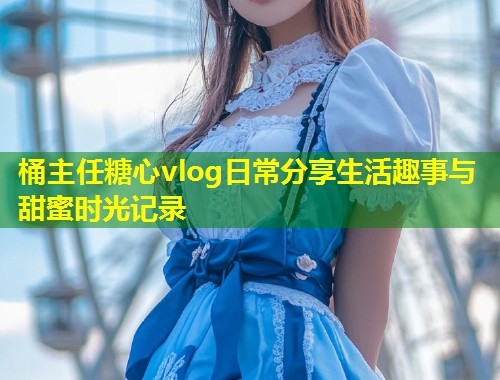 桶主任糖心vlog日常分享生活趣事与甜蜜时光记录