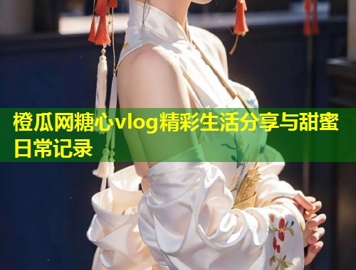 橙瓜网糖心vlog精彩生活分享与甜蜜日常记录