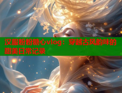 汉服粉粉糖心vlog：穿越古风韵味的甜美日常记录