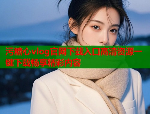 污糖心vlog官网下载入口高清资源一键下载畅享精彩内容
