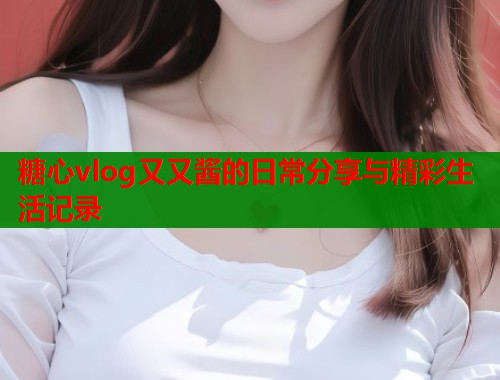 糖心vlog又又酱的日常分享与精彩生活记录
