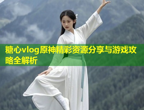 糖心vlog原神精彩资源分享与游戏攻略全解析