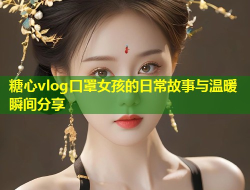 糖心vlog口罩女孩的日常故事与温暖瞬间分享