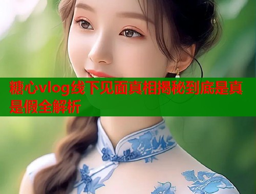 糖心vlog线下见面真相揭秘到底是真是假全解析
